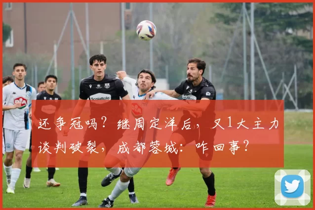 还争冠吗？继周定洋后，又1大主力谈判破裂，成都蓉城：咋回事？