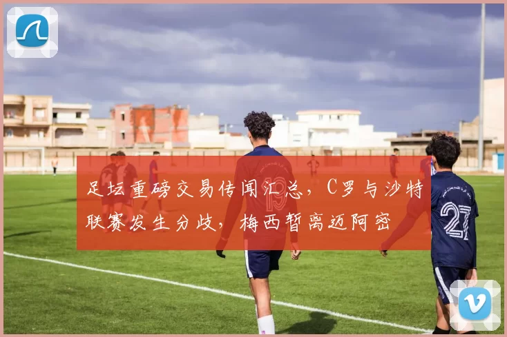 足坛重磅交易传闻汇总，C罗与沙特联赛发生分歧，梅西暂离迈阿密