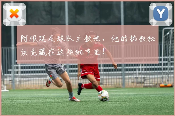 阿根廷足球队主教练，他的执教秘诀竟藏在这些细节里！