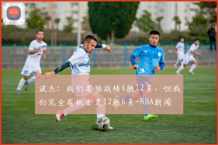 波杰：我们客场战绩6胜12负，但我们完全有机会是12胜6负-NBA新闻