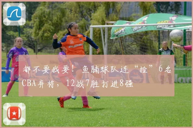 都不要我要！鱼腩球队连“捡”6名CBA弃将，12战7胜打进8强