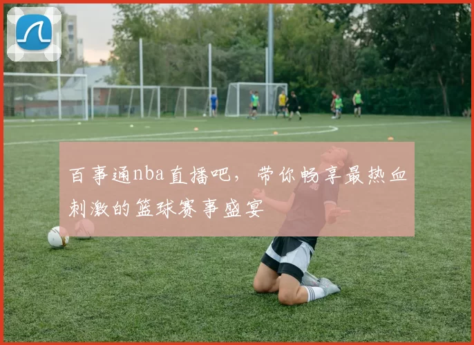 百事通nba直播吧，带你畅享最热血刺激的篮球赛事盛宴