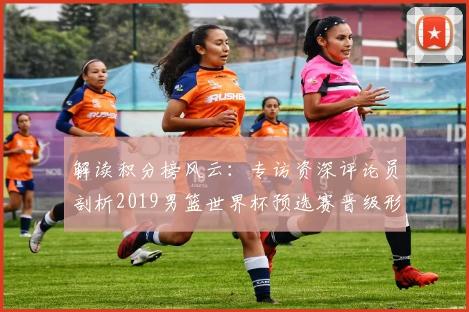解读积分榜风云：专访资深评论员剖析2019男篮世界杯预选赛晋级形势