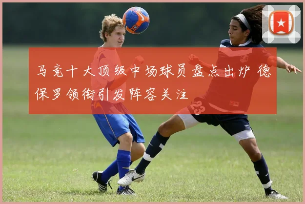 马竞十大顶级中场球员盘点出炉 德保罗领衔引发阵容关注
