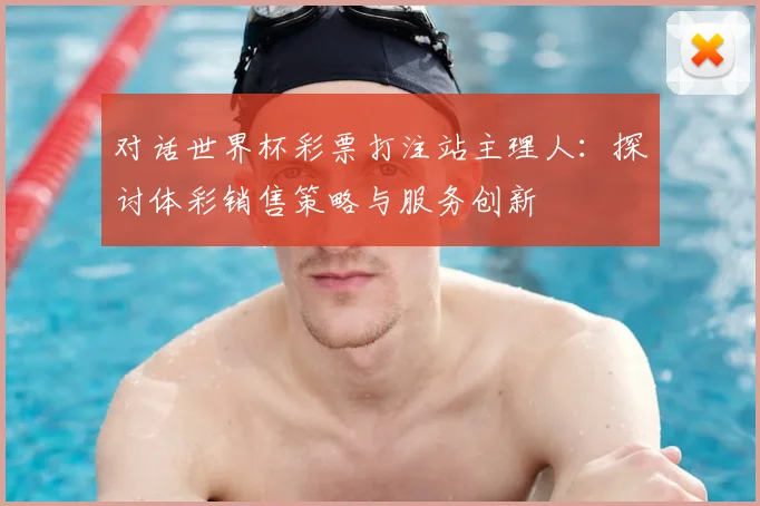 对话世界杯彩票打注站主理人:探讨体彩销售策略与服务创新