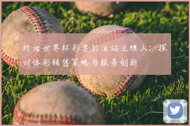 对话世界杯彩票打注站主理人:探讨体彩销售策略与服务创新