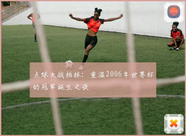 点球决战柏林:重温2006年世界杯的冠军诞生之夜