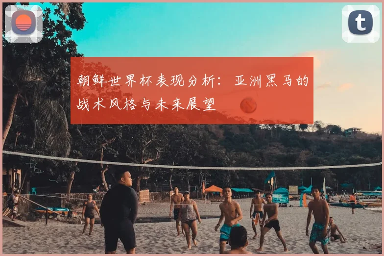 朝鲜世界杯表现分析：亚洲黑马的战术风格与未来展望