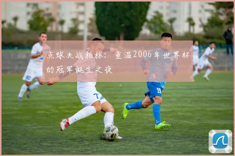 点球决战柏林:重温2006年世界杯的冠军诞生之夜