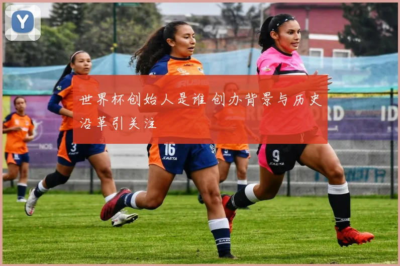 世界杯创始人是谁 创办背景与历史沿革引关注