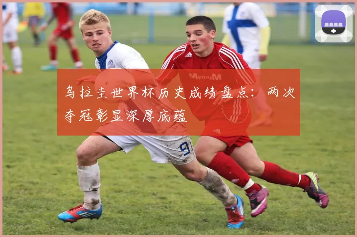 乌拉圭世界杯历史成绩盘点：两次夺冠彰显深厚底蕴