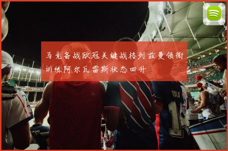 马竞备战欧冠关键战格列兹曼领衔训练阿尔瓦雷斯状态回升