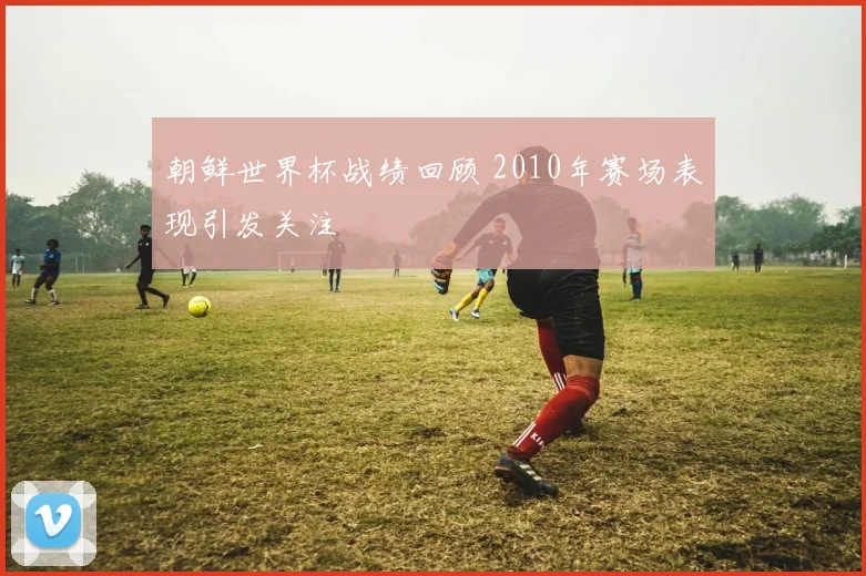 朝鲜世界杯战绩回顾 2010年赛场表现引发关注