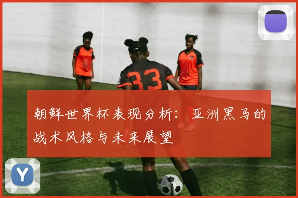 朝鲜世界杯表现分析:亚洲黑马的战术风格与未来展望