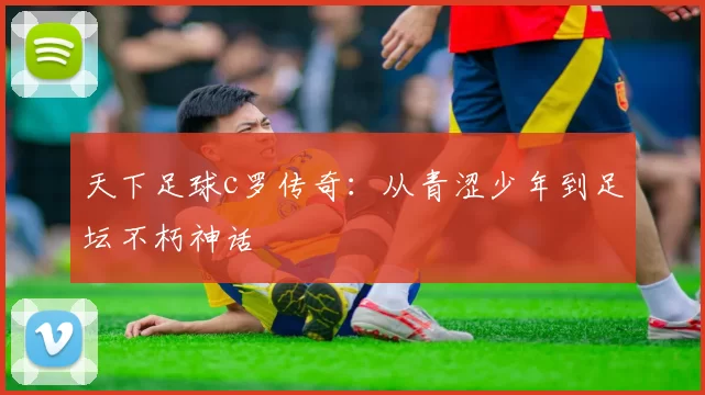 天下足球c罗传奇:从青涩少年到足坛不朽神话