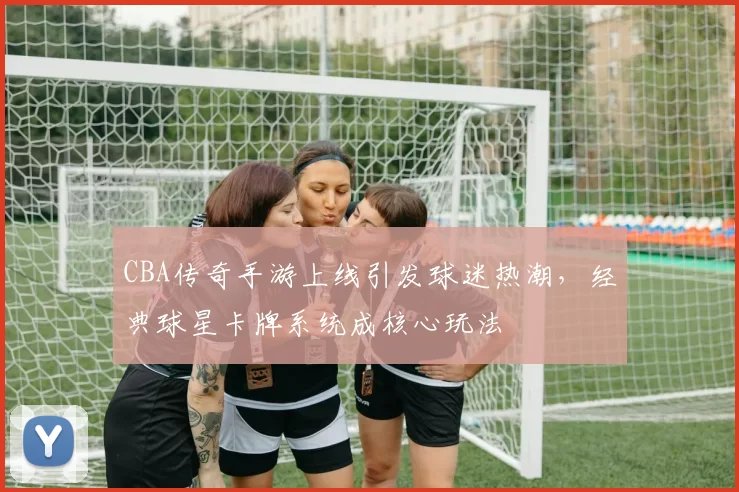 CBA传奇手游上线引发球迷热潮,经典球星卡牌系统成核心玩法