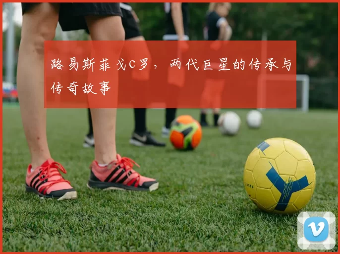 路易斯菲戈c罗，两代巨星的传承与传奇故事