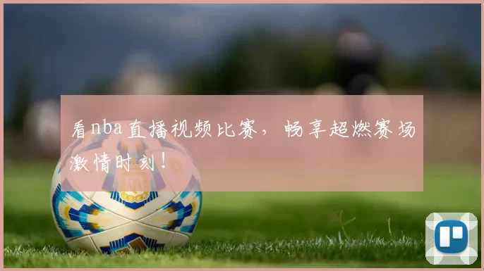 看nba直播视频比赛，畅享超燃赛场激情时刻！