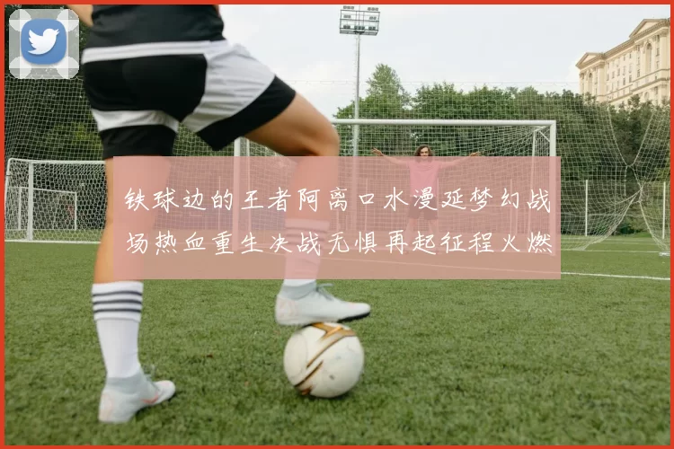 铁球边的王者阿离口水漫延梦幻战场热血重生决战无惧再起征程火燃