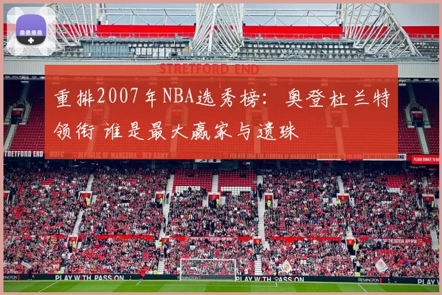 重排2007年NBA选秀榜：奥登杜兰特领衔 谁是最大赢家与遗珠