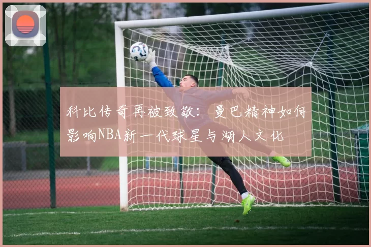 科比传奇再被致敬：曼巴精神如何影响NBA新一代球星与湖人文化