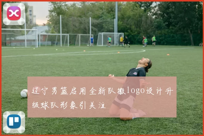 辽宁男篮启用全新队徽logo设计升级球队形象引关注