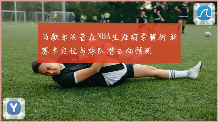 马歇尔汤普森NBA生涯前景解析 新赛季定位与球队潜去向预测