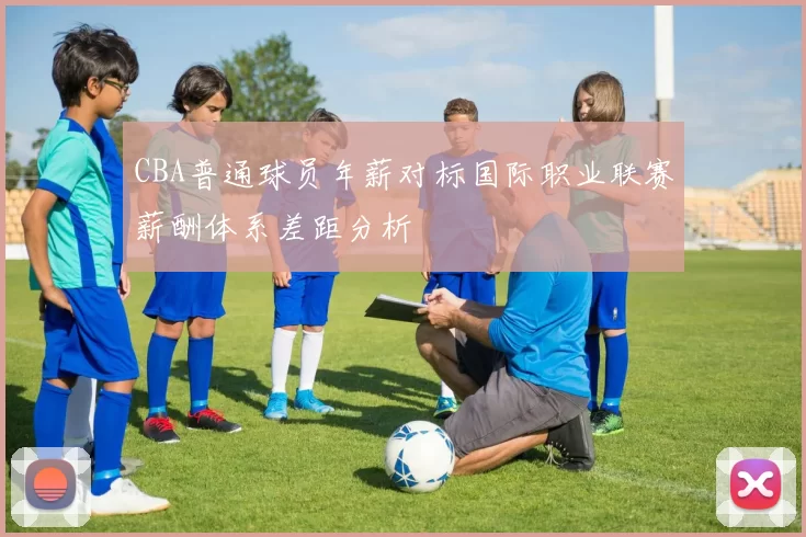 CBA普通球员年薪对标国际职业联赛薪酬体系差距分析