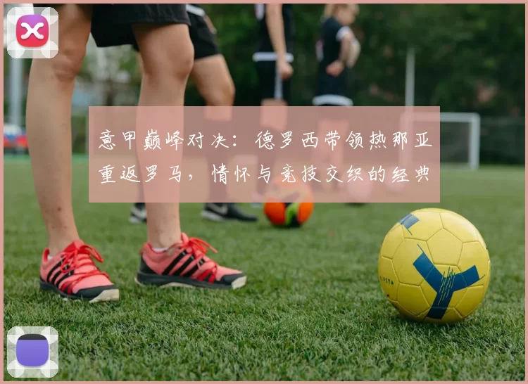 意甲巅峰对决：德罗西带领热那亚重返罗马，情怀与竞技交织的经典之战！_比赛