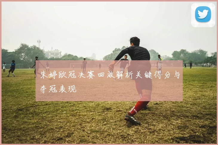 朱婷欧冠决赛回放解析关键得分与夺冠表现