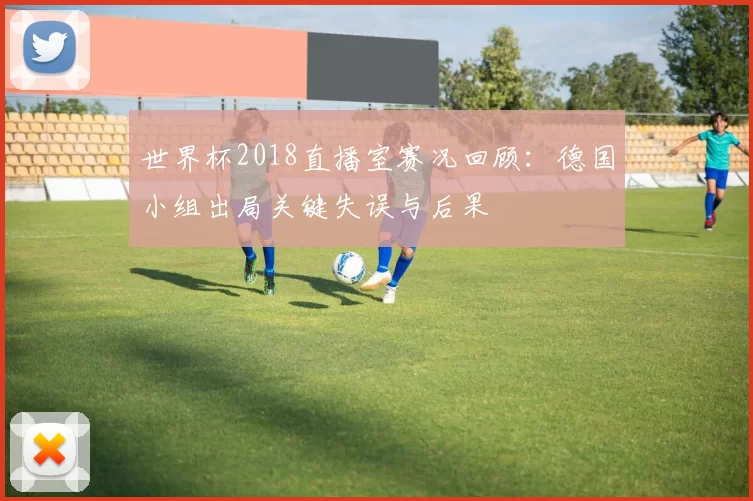世界杯2018直播室赛况回顾:德国小组出局关键失误与后果