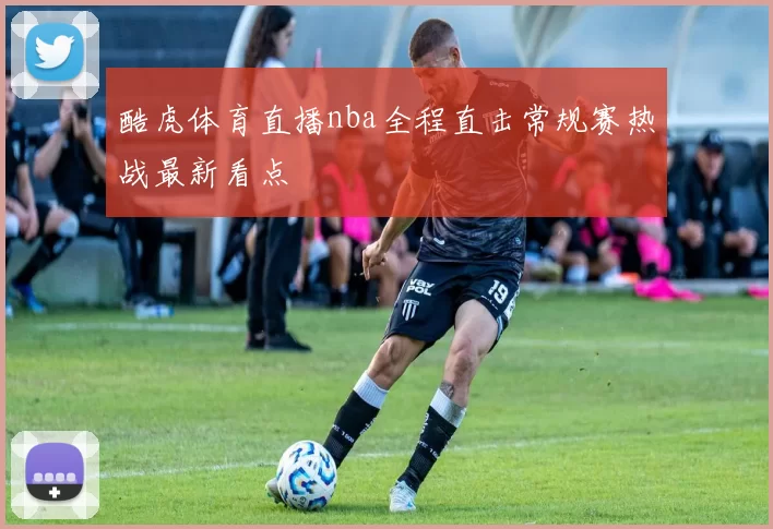 酷虎体育直播nba全程直击常规赛热战最新看点