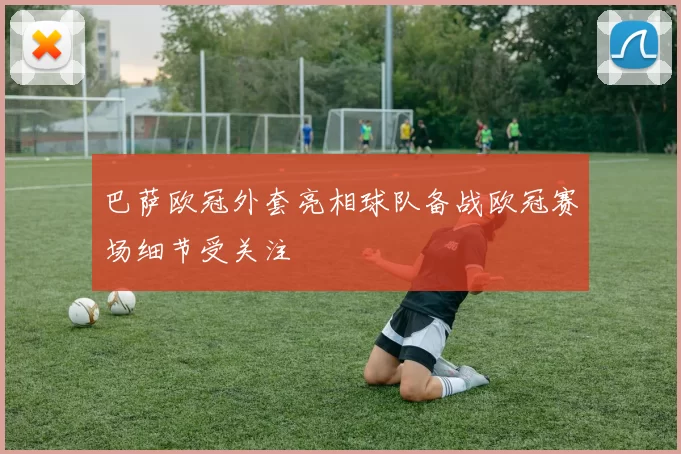 巴萨欧冠外套亮相球队备战欧冠赛场细节受关注