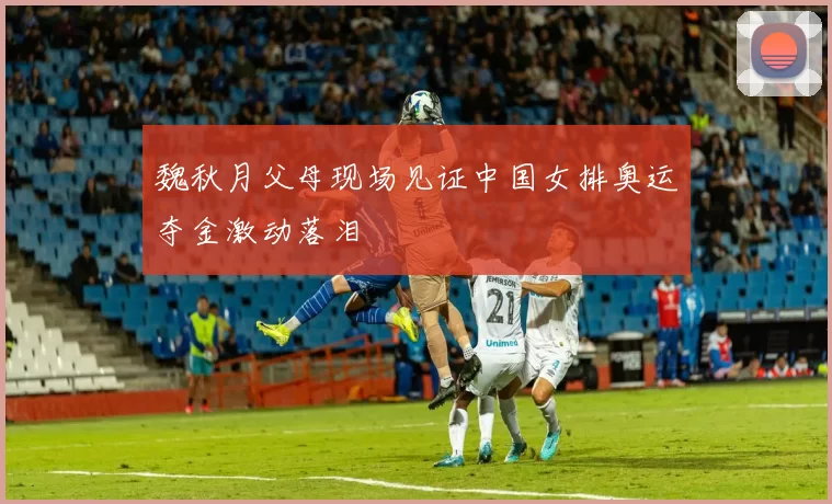 魏秋月父母现场见证中国女排奥运夺金激动落泪