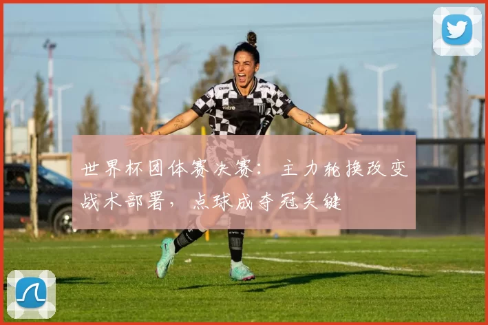 世界杯团体赛决赛：主力轮换改变战术部署，点球成夺冠关键