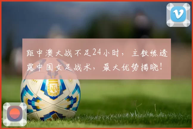 距中澳大战不足24小时，主教练透露中国女足战术，最大优势揭晓！