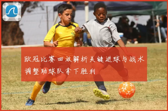 欧冠比赛回放解析关键进球与战术调整助球队拿下胜利