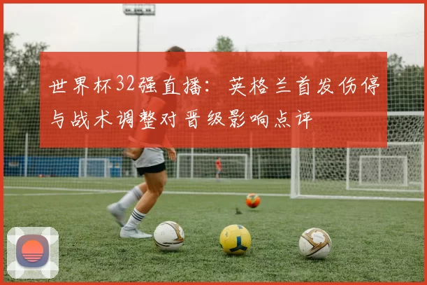世界杯32强直播：英格兰首发伤停与战术调整对晋级影响点评