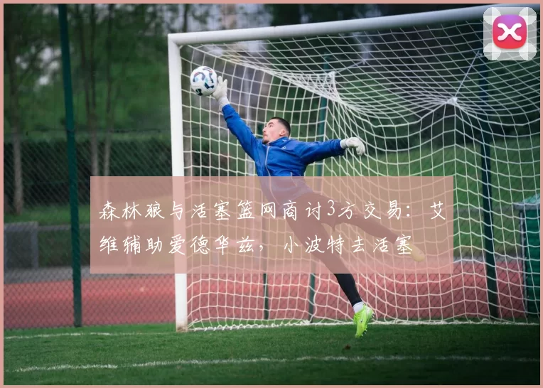 森林狼与活塞篮网商讨3方交易:艾维辅助爱德华兹,小波特去活塞
