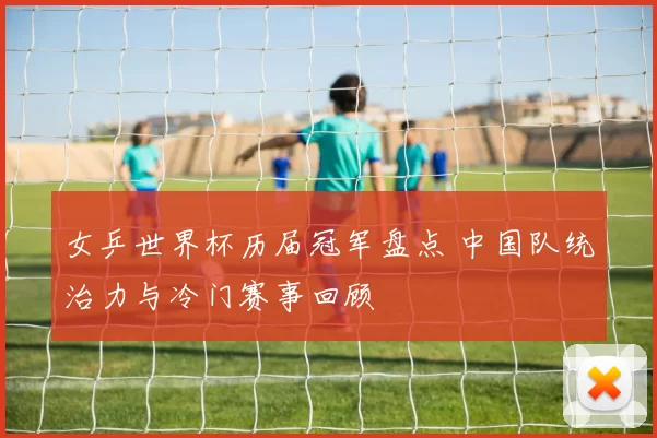 女乒世界杯历届冠军盘点 中国队统治力与冷门赛事回顾
