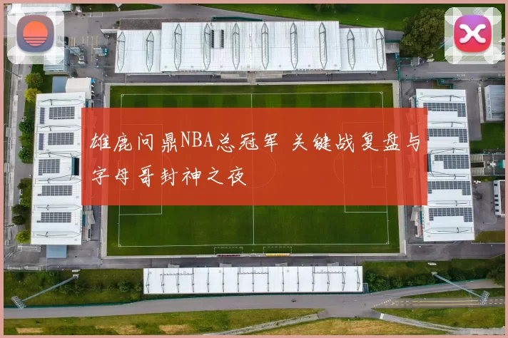 雄鹿问鼎NBA总冠军 关键战复盘与字母哥封神之夜