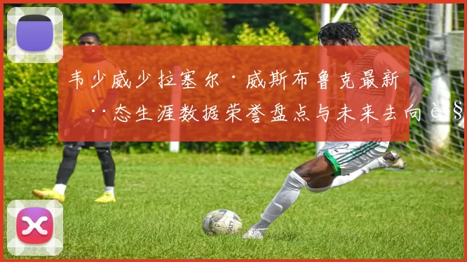 韦少威少拉塞尔·威斯布鲁克最新动态生涯数据荣誉盘点与未来去向解析