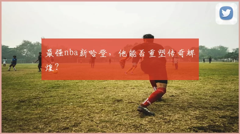 最强nba新哈登，他能否重塑传奇辉煌？