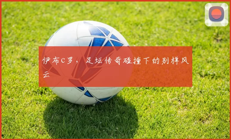 伊布c罗，足坛传奇碰撞下的别样风云