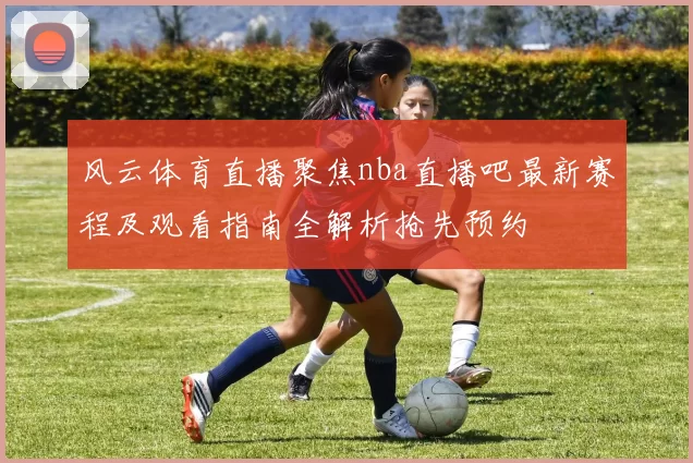风云体育直播聚焦nba直播吧最新赛程及观看指南全解析抢先预约
