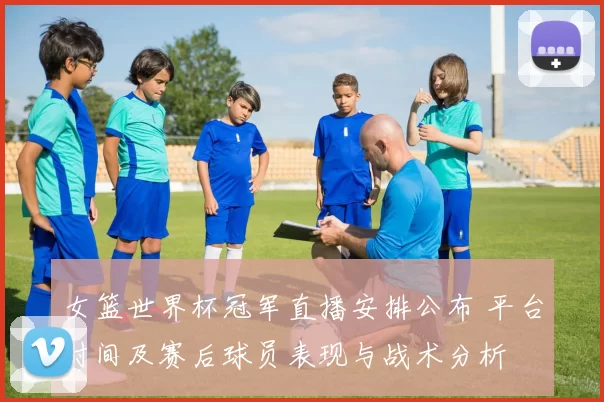 女篮世界杯冠军直播安排公布 平台时间及赛后球员表现与战术分析