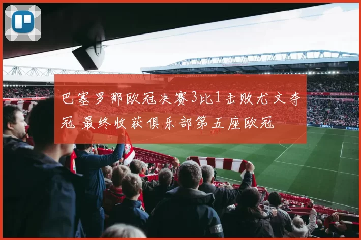 巴塞罗那欧冠决赛3比1击败尤文夺冠 最终收获俱乐部第五座欧冠