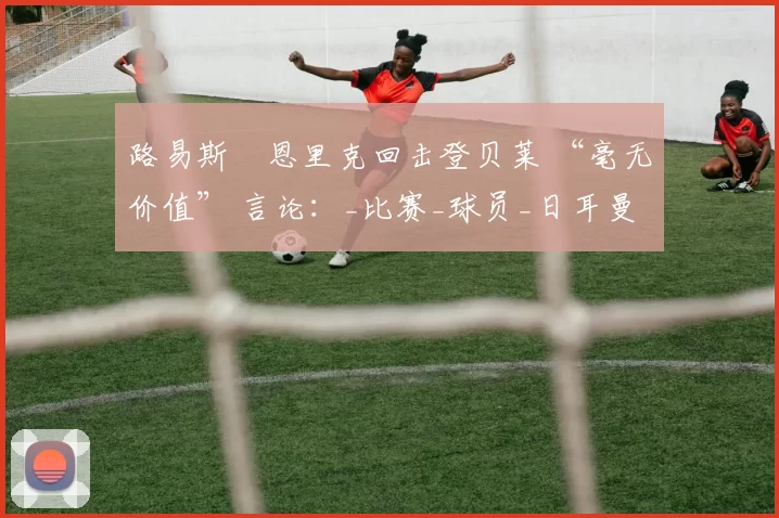 路易斯・恩里克回击登贝莱 “毫无价值” 言论：_比赛_球员_日耳曼