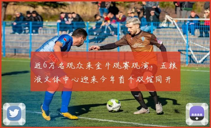 近6万名观众来金牛观赛观演,五粮液文体中心迎来今年首个双馆同开_体育_文化_北广场