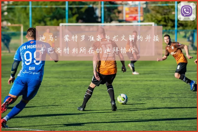 迪马：蒙特罗准备与尤文解约并接手巴洛特利所在的迪拜协作